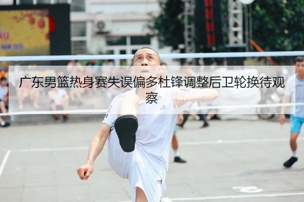 广东男篮热身赛失误偏多杜锋调整后卫轮换待观察
